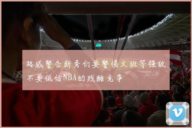 路威警告新秀们要警惕文班等强敌不要低估NBA的残酷竞争
