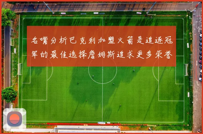 名嘴分析巴克利加盟火箭是追逐冠军的最佳选择詹姆斯追求更多荣誉无可厚非