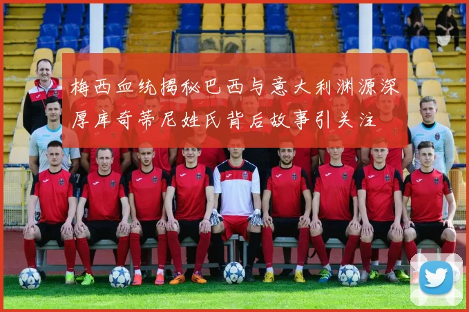 梅西血统揭秘巴西与意大利渊源深厚库奇蒂尼姓氏背后故事引关注