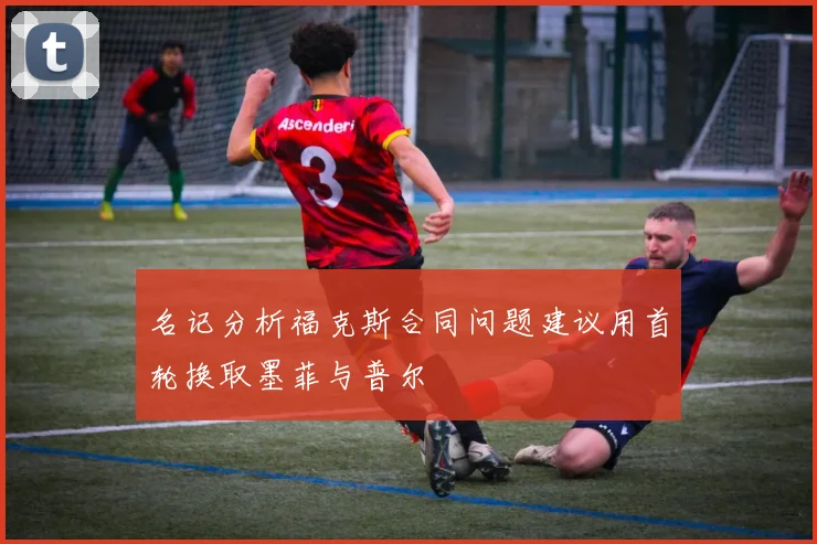 名记分析福克斯合同问题建议用首轮换取墨菲与普尔