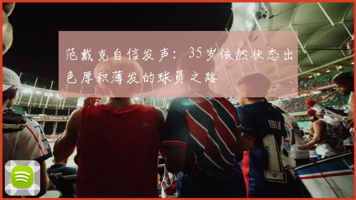 范戴克自信发声：35岁依然状态出色厚积薄发的球员之路