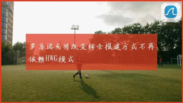 罗马诺或将改变转会报道方式不再依赖HWG模式